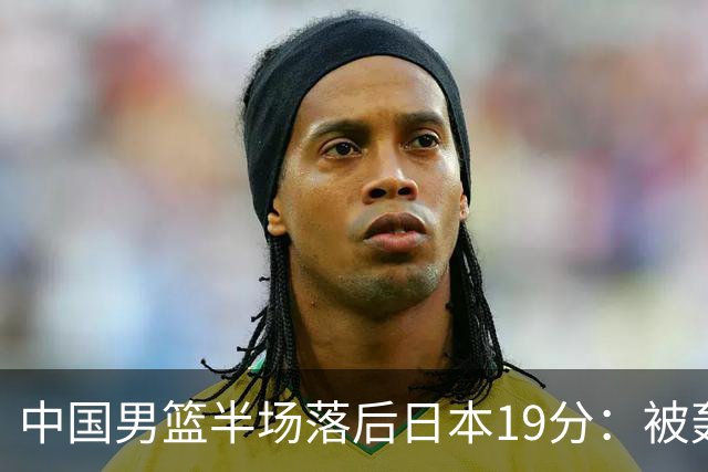 中国男篮半场落后日本19分：被轰11-0 全队无人得分上双