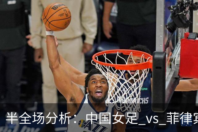 半全场分析：中国女足 vs 菲律宾女足，半场领先无悬念，全场打穿！