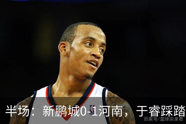 半场：新鹏城0-1河南，于睿踩踏染红，纳萨里奥破僵