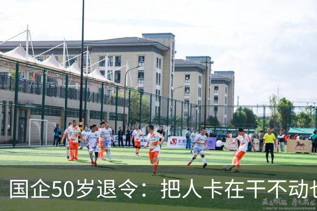 国企50岁退令：把人卡在干不动也退不了的夹层，车没到站人先下车