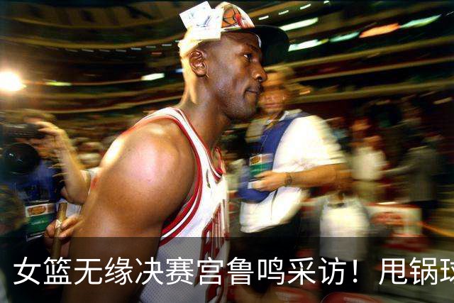 女篮无缘决赛宫鲁鸣采访！甩锅球员不积极不坚决，否认与国际脱轨