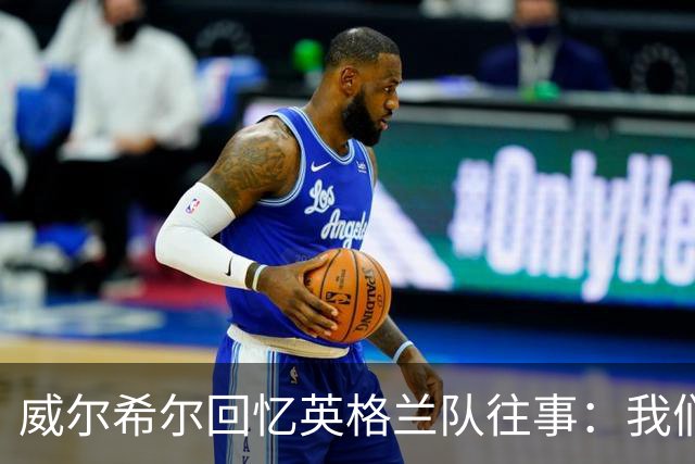 威尔希尔回忆英格兰队往事：我们曾经凌晨跳桥漂流莱茵河