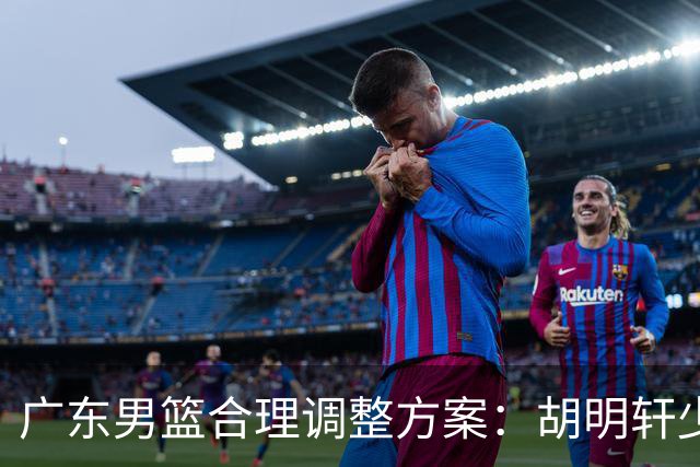 广东男篮合理调整方案：胡明轩少持球组织，弗格阿祖布克增加战术地位