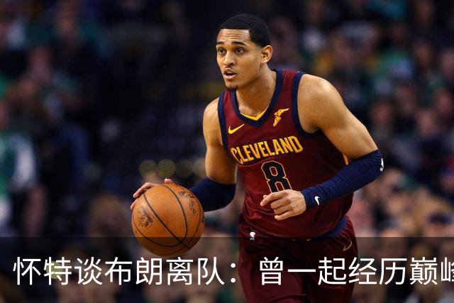 怀特谈布朗离队：曾一起经历巅峰与低谷 他一直信任我&期待交手