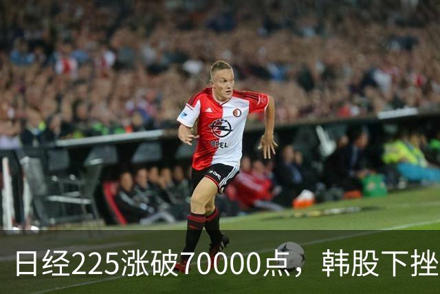 日经225涨破70000点，韩股下挫，LG电子大涨超6%
