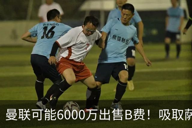 曼联可能6000万出售B费！吸取萨拉赫教训，拉爵不排除卖队长建球场