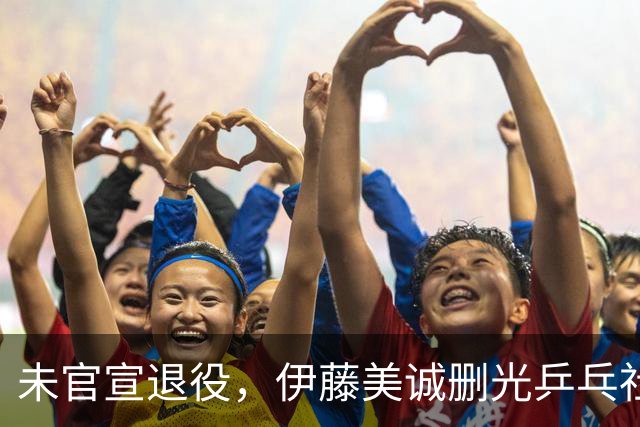 未官宣退役，伊藤美诚删光乒乓社媒：用“清空”完成一次无声告别