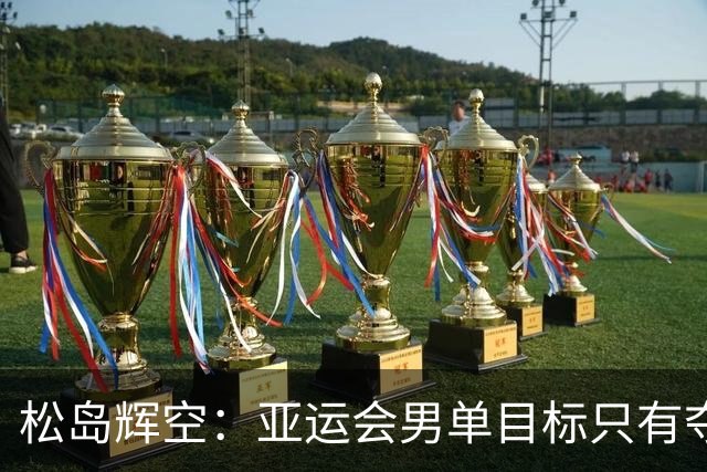 松岛辉空：亚运会男单目标只有夺冠！男团只要发挥6成就能击败中国队