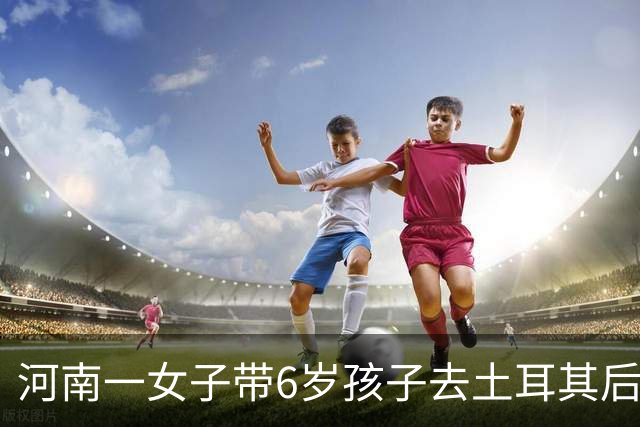河南一女子带6岁孩子去土耳其后失联近一个月，孩子曾在当地医院预约接种狂犬疫苗，家属已报警并请求当地华人、留学生帮忙寻人
