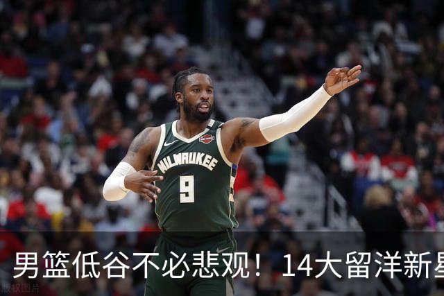 男篮低谷不必悲观！14大留洋新星蓄势待发 王俊杰外 谁是未来？