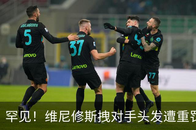 罕见！维尼修斯拽对手头发遭重罚：进球取消+直红罚下 无缘踢巴萨