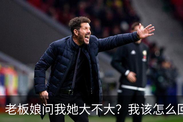 老板娘问我她大不大？我该怎么回答？