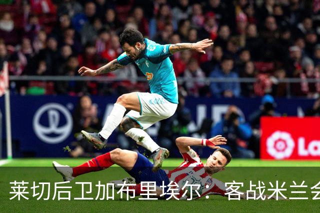 莱切后卫加布里埃尔：客战米兰会很艰难，我们要展现正确态度
