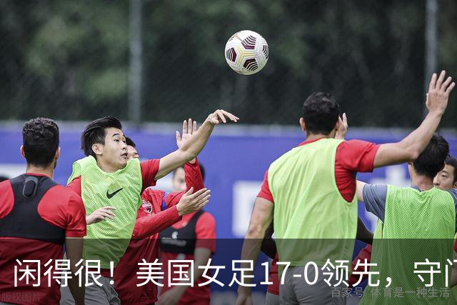 闲得很！美国女足17-0领先，守门员双手叉腰站中圈观望