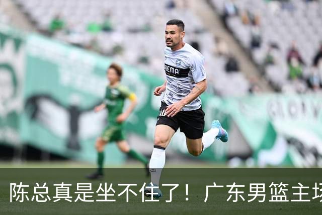 陈总真是坐不住了！广东男篮主场门票遇冷，朱芳雨参与会议