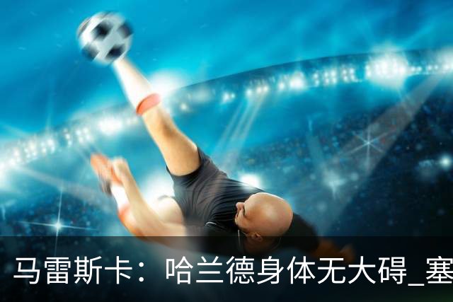 马雷斯卡：哈兰德身体无大碍 塞梅尼奥大约缺席8周