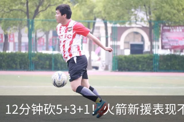 12分钟砍5+3+1！火箭新援表现不逊亚当斯，坐稳第4中锋位置？合同仍无着落