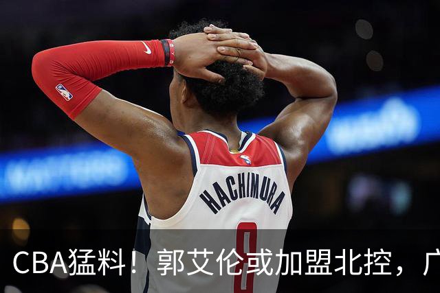 CBA猛料！郭艾伦或加盟北控，广东签36岁外援，高诗岩缺席第一阶段
