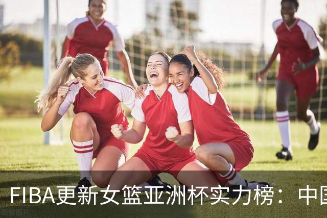 FIBA更新女篮亚洲杯实力榜：中国队升至榜首